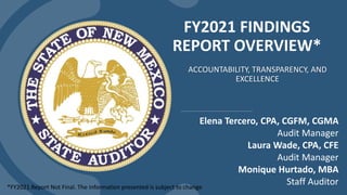 FY2021 FINDINGS
REPORT OVERVIEW*
ACCOUNTABILITY, TRANSPARENCY, AND
EXCELLENCE
Elena Tercero, CPA, CGFM, CGMA
Audit Manager
Laura Wade, CPA, CFE
Audit Manager
Monique Hurtado, MBA
Staff Auditor
*FY2021 Report Not Final. The information presented is subject to change
 