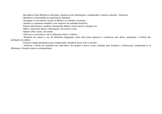 ­ Reconhecer fatos Históricos relevantes, organizar essas informações, compreender e utilizar conceitos   históricos.
­ Identificar a diversidade nas experiências humanas.
­ Averiguar os movimentos sociais no Brasil e os conflitos existentes.
­ Analisar a conjuntura mundial e seus impactos na realidade brasileira.
­ Extrair informações e analisar criticamente objetos, textos música e imagens etc.
­ Obter e relacionar ideias e informações  em escrever texto.
­ Opinar sobre o tema  em estudo.
­ Valorizar a convivência com as diferentes etnias e culturas.
­ Propiciar aos alunos o uso de diferentes linguagens como meio para expressar e comunicar suas ideias, interpretar e usufruir das 
produções da cultura.
­ Utilizar a língua portuguesa para compreender e produzir textos orais e escritos.
­ Valorizar o direito de cidadania dos indivíduos, dos grupos e povos, como condição para fortalecer a democracia, respeitando­se as 
diferenças e lutando contra as desigualdades.
 