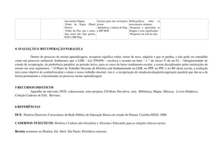 movimento Hippie.
­Poder   do   Negro   (Black 
Power).
­Poder da Flor, paz e amor, 
faça amor não faça guerra, 
RAP e HIP Hop.
fizeram parte das revoluções 
jovens
­Identificar a cultura do Rap, 
e HIP HOP
Bibliográficas   sobre   os 
movimentos culturais.
­Pesquisar   a   apresentar   os 
Slogans e seus significados.
­Pesquisas em sala de aula.
4 AVALIAÇÃO E RECUPERAÇÃO PARALELA
 
Dentro do processo de ensino­aprendizagem, recuperar significa voltar, tentar de novo, adquirir o que se perdeu, e não pode ser entendido 
como um processo unilateral, lembremos que a LDB – Lei 9394/96 – recoloca o assunto na letra “ e “ do inciso V do art.24 ­ “obrigatoriedade de 
estudo de recuperação, de preferência paralelos ao período letivo, para os casos de baixo rendimento escolar, a serem disciplinados pelas instituições de 
ensino em seus regimentos. “ O Plano de Trabalho Docente de História está fundamentado na LDB, no PPP, na PPC e no RE desta escola, a avaliação 
tem como objetivo de avaliar/reavaliar o aluno e nosso trabalho docente, isto é, a recuperação de estudos/avaliação/recuperação paralela que dar­se­a de 
forma permanente e concomitante ao processo ensino aprendizagem.
5 RECURSOS DIDÁTICOS
Aparelho de televisão, DVD, videocassete, retro­projetor, CD­Rom, Pen­drive, som,  Biblioteca, Mapas, Músicas.  Livros Didáticos, 
Coleção Caderno de EJA,  Revistas, 
6 REFERÊNCIAS 
DCE­ História Diretrizes Curriculares da Rede Pública de Educação Básica do estado do Paraná. Curitiba:SEED, 2006.
CADERNOS TEMÁTICOS: História e Cultura afro­brasileira e Africana./ Educando para as relações étnicas­raciais.
Revista aventuras na História. Ed. Abril. São Paulo. Periódicos mensais.
 