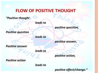 FLOW OF POSITIVE THOUGHT
“Positive thought
                    leads to
                               positive question,
Positive question
                    leads to
                               positive answer,
Positive answer
                    leads to
                               positive action,
Positive action
                    leads to
                               positive effect/change.”
 