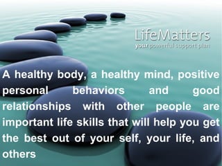 A healthy body, a healthy mind, positive
personal      behaviors        and     good
relationships with other people are
important life skills that will help you get
the best out of your self, your life, and
others
 
