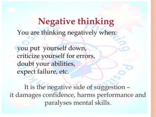 Negative thinking
  You are thinking negatively when:

  you put yourself down,
  criticize yourself for errors,
  doubt your abilities,
  expect failure, etc.

     It is the negative side of suggestion –
it damages confidence, harms performance and
              paralyses mental skills.
 