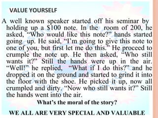 VALUE YOURSELF
A well known speaker started off his seminar by
 holding up a $100 note. In the room of 200, he
 asked, “Who would like this note?” hands started
 going up. He said, “I’m going to give this note to
 one of you, but first let me do this.” He proceed to
 crumple the note up. He then asked, “Who still
 wants it?” Still the hands were up in the air.
 “Well!” he replied, “What if I do this?” and he
 dropped it on the ground and started to grind it into
 the floor with the shoe. He picked it up, now all
 crumpled and dirty. “Now who still wants it?” Still
 the hands went into the air.
            What’s the moral of the story?
  WE ALL ARE VERY SPECIAL AND VALUABLE
 