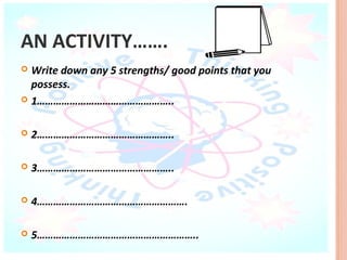 AN ACTIVITY…….
 Write down any 5 strengths/ good points that you
  possess.
 1…………………………………………..



   2…………………………………………..

   3…………………………………………..

   4……………………………………………….

   5…………………………………………………..
 
