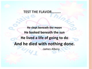 TEST THE FLAVOR……….



       He slept beneath the moon
     He basked beneath the sun
   He lived a life of going to do
And he died with nothing done.
                 -James Albery
 