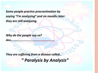 Some people practice procrastination by
saying “I’m analyzing” and six months later
they are still analyzing.



Why do the people say so?
Ans…………………………………………………



They are suffering from a disease called…
           “ Paralysis by Analysis”
 