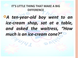 IT’S LITTLE THING THAT MAKE A BIG
                  DIFFERENCE

A ten-year-old boy went to an
ice-cream shop, sat at a table,
and asked the waitress, “How
much is an ice-cream cone?”
 