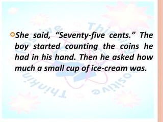 She  said, “Seventy-five cents.” The
 boy started counting the coins he
 had in his hand. Then he asked how
 much a small cup of ice-cream was.
 