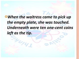 When   the waitress came to pick up
the empty plate, she was touched.
Underneath were ten one-cent coins
left as the tip.
 