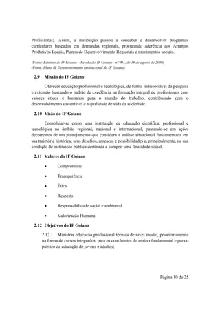 Página 10 de 25
Profissional). Assim, a instituição passou a conceber e desenvolver programas
curriculares baseados em demandas regionais, procurando aderência aos Arranjos
Produtivos Locais, Planos de Desenvolvimento Regionais e movimentos sociais.
(Fonte: Estatuto do IF Goiano – Resolução IF Goiano - nº 001, de 19 de agosto de 2009).
(Fonte: Plano de Desenvolvimento Institucional do IF Goiano)
2.9 Missão do IF Goiano
Oferecer educação profissional e tecnológica, de forma indissociável da pesquisa
e extensão buscando o padrão de excelência na formação integral de profissionais com
valores éticos e humanos para o mundo do trabalho, contribuindo com o
desenvolvimento sustentável e a qualidade de vida da sociedade.
2.10 Visão do IF Goiano
Consolidar-se como uma instituição de educação científica, profissional e
tecnológica no âmbito regional, nacional e internacional, pautando-se em ações
decorrentes de um planejamento que considera a análise situacional fundamentada em
sua trajetória histórica, seus desafios, ameaças e possibilidades e, principalmente, na sua
condição de instituição pública destinada a cumprir uma finalidade social.
2.11 Valores do IF Goiano
 Compromisso
 Transparência
 Ética
 Respeito
 Responsabilidade social e ambiental
 Valorização Humana
2.12 Objetivos do IF Goiano
2.12.1 Ministrar educação profissional técnica de nível médio, prioritariamente
na forma de cursos integrados, para os concluintes do ensino fundamental e para o
público da educação de jovens e adultos;
 