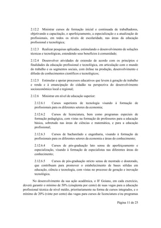 Página 11 de 25
2.12.2 Ministrar cursos de formação inicial e continuada de trabalhadores,
objetivando a capacitação, o aperfeiçoamento, a especialização e a atualização de
profissionais, em todos os níveis de escolaridade, nas áreas da educação
profissional e tecnológica;
2.12.3 Realizar pesquisas aplicadas, estimulando o desenvolvimento de soluções
técnicas e tecnológicas, estendendo seus benefícios à comunidade;
2.12.4 Desenvolver atividades de extensão de acordo com os princípios e
finalidades da educação profissional e tecnológica, em articulação com o mundo
do trabalho e os segmentos sociais, com ênfase na produção, desenvolvimento e
difusão de conhecimentos científicos e tecnológicos;
2.12.5 Estimular e apoiar processos educativos que levem à geração de trabalho
e renda e à emancipação do cidadão na perspectiva do desenvolvimento
socioeconômico local e regional;
2.12.6 Ministrar em nível de educação superior:
2.12.6.1 Cursos superiores de tecnologia visando à formação de
profissionais para os diferentes setores da economia;
2.12.6.2 Cursos de licenciatura, bem como programas especiais de
formação pedagógica, com vistas na formação de professores para a educação
básica, sobretudo nas áreas de ciências e matemática, e para a educação
profissional;
2.12.6.3 Cursos de bacharelado e engenharia, visando à formação de
profissionais para os diferentes setores da economia e áreas do conhecimento;
2.12.6.4 Cursos de pós-graduação lato sensu de aperfeiçoamento e
especialização, visando à formação de especialistas nas diferentes áreas do
conhecimento;
2.12.6.5 Cursos de pós-graduação stricto sensu de mestrado e doutorado,
que contribuam para promover o estabelecimento de bases sólidas em
educação, ciência e tecnologia, com vistas no processo de geração e inovação
tecnológica.
No desenvolvimento da sua ação acadêmica, o IF Goiano, em cada exercício,
deverá garantir o mínimo de 50% (cinqüenta por cento) de suas vagas para a educação
profissional técnica de nível médio, prioritariamente na forma de cursos integrados, e o
mínimo de 20% (vinte por cento) das vagas para cursos de licenciatura e/ou programas
 