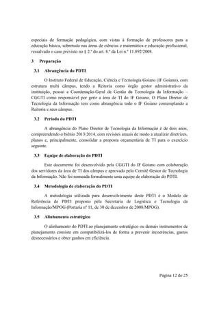 Página 12 de 25
especiais de formação pedagógica, com vistas à formação de professores para a
educação básica, sobretudo nas áreas de ciências e matemática e educação profissional,
ressalvado o caso previsto no § 2.º do art. 8.º da Lei n.º 11.892/2008.
3 Preparação
3.1 Abrangência do PDTI
O Instituto Federal de Educação, Ciência e Tecnologia Goiano (IF Goiano), com
estrutura multi câmpus, tendo a Reitoria como órgão gestor administrativo da
instituição, possui a Coordenação-Geral de Gestão da Tecnologia da Informação –
CGGTI como responsável por gerir a área de TI do IF Goiano. O Plano Diretor de
Tecnologia da Informação tem como abrangência todo o IF Goiano contemplando a
Reitoria e seus câmpus.
3.2 Período do PDTI
A abrangência do Plano Diretor de Tecnologia da Informação é de dois anos,
compreendendo o biênio 2013/2014, com revisões anuais de modo a atualizar diretrizes,
planos e, principalmente, consolidar a proposta orçamentária de TI para o exercício
seguinte.
3.3 Equipe de elaboração do PDTI
Este documento foi desenvolvido pela CGGTI do IF Goiano com colaboração
dos servidores da área de TI dos câmpus e aprovado pelo Comitê Gestor de Tecnologia
da Informação. Não foi nomeada formalmente uma equipe de elaboração do PDTI.
3.4 Metodologia de elaboração do PDTI
A metodologia utilizada para desenvolvimento deste PDTI é o Modelo de
Referência de PDTI proposto pela Secretaria de Logística e Tecnologia da
Informação/MPOG (Portaria nº 11, de 30 de dezembro de 2008/MPOG).
3.5 Alinhamento estratégico
O alinhamento do PDTI ao planejamento estratégico ou demais instrumentos de
planejamento consiste em compatibilizá-los de forma a prevenir incoerências, gastos
desnecessários e obter ganhos em eficiência.
 