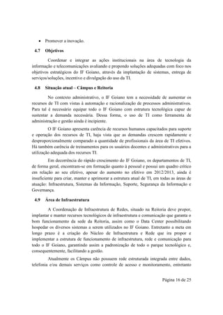 Página 16 de 25
 Promover a inovação.
4.7 Objetivos
Coordenar e integrar as ações institucionais na área de tecnologia da
informação e telecomunicações avaliando e propondo soluções adequadas com foco nos
objetivos estratégicos do IF Goiano, através da implantação de sistemas, entrega de
serviços/soluções, incentivo e divulgação do uso da TI.
4.8 Situação atual – Câmpus e Reitoria
No contexto administrativo, o IF Goiano tem a necessidade de aumentar os
recursos de TI com vistas à automação e racionalização de processos administrativos.
Para tal é necessário equipar todo o IF Goiano com estrutura tecnológica capaz de
sustentar a demanda necessária. Dessa forma, o uso de TI como ferramenta de
administração e gestão ainda é incipiente.
O IF Goiano apresenta carência de recursos humanos capacitados para suporte
e operação dos recursos de TI, haja vista que as demandas crescem rapidamente e
desproporcionalmente comparado a quantidade de profissionais da área de TI efetivos.
Há também carência de treinamentos para os usuários docentes e administrativos para a
utilização adequada dos recursos TI.
Em decorrência do rápido crescimento do IF Goiano, os departamentos de TI,
de forma geral, encontram-se em formação quanto à pessoal e possui um quadro crítico
em relação ao seu efetivo, apesar do aumento no efetivo em 2012/2013, ainda é
insuficiente para criar, manter e aprimorar a estrutura atual de TI, em todas as áreas de
atuação: Infraestrutura, Sistemas da Informação, Suporte, Segurança da Informação e
Governança.
4.9 Área de Infraestrutura
A Coordenação de Infraestrutura de Redes, situado na Reitoria deve propor,
implantar e manter recursos tecnológicos de infraestrutura e comunicação que garanta o
bom funcionamento da sede da Reitoria, assim como o Data Center possibilitando
hospedar os diversos sistemas a serem utilizados no IF Goiano. Entretanto a meta em
longo prazo é a criação do Núcleo de Infraestrutura e Rede que ira propor e
implementar a estrutura de funcionamento de infraestrutura, rede e comunicação para
todo o IF Goiano, garantindo assim a padronização de todo o parque tecnológico e,
consequentemente, facilitando a gestão.
Atualmente os Câmpus não possuem rede estruturada integrada entre dados,
telefonia e/ou demais serviços como controle de acesso e monitoramento, entretanto
 