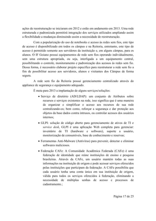 Página 17 de 25
ações de reestruturação se iniciaram em 2012 e estão em andamento em 2013. Uma rede
estruturada e padronizada permitirá integração dos serviços utilizados ampliando assim
a flexibilidade a mudanças diminuindo assim a necessidade de reestruturação.
Com a popularização do uso de notebooks e acesso às redes sem fios, este tipo
de acesso é disponibilizado em todos os câmpus e na Reitoria, entretanto, este tipo de
acesso é permitido somente aos servidores da instituição e, em alguns câmpus, para os
alunos. O IF Goiano possui equipamentos de rede sem fios operando individualmente,
sem uma estrutura apropriada, ou seja, interligada a um equipamento central,
possibilitando o controle, monitoramento e padronização dos acessos às redes sem fio.
Dessa forma, é necessário elaborar projeto específico para reestruturar a rede sem fio a
fim de possibilitar acesso aos servidores, alunos e visitantes dos Câmpus de forma
segura.
A rede sem fio da Reitoria possui gerenciamento centralizado através do
appliance de segurança e equipamento adequado.
É meta para 2013 a implantação de alguns serviços/soluções:
 Serviço de diretório (AD/LDAP): um conjunto de Atributos sobre
recursos e serviços existentes na rede, isso significa que é uma maneira
de organizar e simplificar o acesso aos recursos de sua rede
centralizando-os; bem como, reforçar a segurança e dar proteção aos
objetos da base dados contra intrusos, ou controlar acessos dos usuários
internos;
 GLPI: solução de código aberto para gerenciamento de ativos de TI e
service desk, GLPI é uma aplicação Web completa para gerenciar:
inventário de TI (hardware e software), suporte a usuário,
monitorização de consumíveis, base de conhecimento e reservas;
 Ferramentas Anti-Malware (Antivírus) para prevenir, detectar e eliminar
softwares maliciosos.
 Federação CAFe: A Comunidade Acadêmica Federada (CAFe) é uma
federação de identidade que reúne instituições de ensino e pesquisa
brasileiras. Através da CAFe, um usuário mantém todas as suas
informações na instituição de origem e pode acessar serviços oferecidos
pelas instituições que participam da federação. A CAFe possibilita que
cada usuário tenha uma conta única em sua instituição de origem,
válida para todos os serviços oferecidos à federação, eliminando a
necessidade de múltiplas senhas de acesso e processos de
cadastramento.;
 