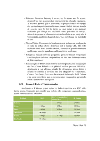 Página 18 de 25
 Eduroam: Education Roaming é um serviço de acesso sem fio seguro,
desenvolvido para a comunidade internacional de educação e pesquisa.
A iniciativa permite que os estudantes, os pesquisadores e as equipes
das instituições participantes obtenham conectividade à Internet, através
de conexão sem fio (wi-fi), dentro de seus campi e em qualquer
localidade que ofereça essa facilidade como provedora de serviço.
Além da segurança, o eduroam tem como benefícios a sua integração à
Comunidade Acadêmica Federada (CAFe), a mobilidade e a facilidade
de uso;
 Nagios/Zabbix (Ferramenta de Monitoramento): software de monitoração
de rede de código aberto distribuída sob a licença GPL. Ele pode
monitorar tanto hosts quanto serviços, alertando-o quando ocorrerem
problemas e também quando os problemas forem resolvidos;
 Solução de Backup: software que permite gerenciar backup, recuperação
e verificação de dados de computadores em uma rede de computadores
de diferentes tipos;
 Readequação do Data Center Reitoria: elaborar projeto para readequação
do Data Center Reitoria e se possível realizar processo licitatório.
Atualmente a rede elétrica, solução de refrigeração, acesso físico e
sistema de combate à incêndio não está adequado ou é inexistente.
Como o Data Center é o centro dos ativos de informação do IF Goiano
é de suma importância que os mesmos sejam readequados, garantindo
assim a continuidade do negócio.
4.9.1 Enlace de Dados e Telecomunicações
Atualmente o IF Goiano possui enlace de dados fornecidos pela RNP, vide
tabela abaixo. Entretanto, por entender que os links não comportam a demanda atual,
foram contratados links adicionais.
Unidade RNP
RNP - Previsão Up-
Grade 2013
IF Goiano
Reitoria - 1 Gbps 34 Mbps
Ceres 2 Mbps 4 Mbps 10 Mbps
Iporá 4 Mbps 6 Mbps 10 Mbps
Morrinhos 100 Mbps - 10 Mbps
Urutaí 6 Mbps 10 Mbps 10 Mbps
Rio Verde 100 Mbps - -
 