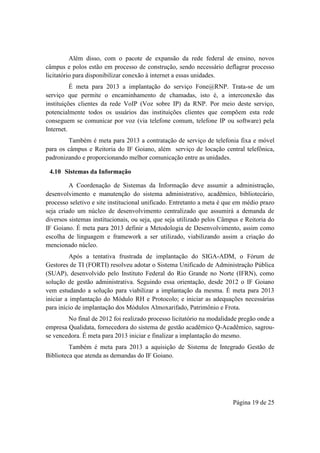 Página 19 de 25
Além disso, com o pacote de expansão da rede federal de ensino, novos
câmpus e polos estão em processo de construção, sendo necessário deflagrar processo
licitatório para disponibilizar conexão à internet a essas unidades.
É meta para 2013 a implantação do serviço Fone@RNP. Trata-se de um
serviço que permite o encaminhamento de chamadas, isto é, a interconexão das
instituições clientes da rede VoIP (Voz sobre IP) da RNP. Por meio deste serviço,
potencialmente todos os usuários das instituições clientes que compõem esta rede
conseguem se comunicar por voz (via telefone comum, telefone IP ou software) pela
Internet.
Também é meta para 2013 a contratação de serviço de telefonia fixa e móvel
para os câmpus e Reitoria do IF Goiano, além serviço de locação central telefônica,
padronizando e proporcionando melhor comunicação entre as unidades.
4.10 Sistemas da Informação
A Coordenação de Sistemas da Informação deve assumir a administração,
desenvolvimento e manutenção do sistema administrativo, acadêmico, bibliotecário,
processo seletivo e site institucional unificado. Entretanto a meta é que em médio prazo
seja criado um núcleo de desenvolvimento centralizado que assumirá a demanda de
diversos sistemas institucionais, ou seja, que seja utilizado pelos Câmpus e Reitoria do
IF Goiano. É meta para 2013 definir a Metodologia de Desenvolvimento, assim como
escolha de linguagem e framework a ser utilizado, viabilizando assim a criação do
mencionado núcleo.
Após a tentativa frustrada de implantação do SIGA-ADM, o Fórum de
Gestores de TI (FORTI) resolveu adotar o Sistema Unificado de Administração Pública
(SUAP), desenvolvido pelo Instituto Federal do Rio Grande no Norte (IFRN), como
solução de gestão administrativa. Seguindo essa orientação, desde 2012 o IF Goiano
vem estudando a solução para viabilizar a implantação da mesma. É meta para 2013
iniciar a implantação do Módulo RH e Protocolo; e iniciar as adequações necessárias
para início de implantação dos Módulos Almoxarifado, Patrimônio e Frota.
No final de 2012 foi realizado processo licitatório na modalidade pregão onde a
empresa Qualidata, fornecedora do sistema de gestão acadêmico Q-Acadêmico, sagrou-
se vencedora. É meta para 2013 iniciar e finalizar a implantação do mesmo.
Também é meta para 2013 a aquisição de Sistema de Integrado Gestão de
Biblioteca que atenda as demandas do IF Goiano.
 