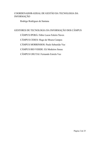Página 2 de 25
COORDENADOR-GERAL DE GESTÃO DA TECNOLOGIA DA
INFORMAÇÃO
Rodrigo Rodrigues de Santana
GESTORES DE TECNOLOGIA DA INFORMAÇÃO DOS CÂMPUS
CÂMPUS IPORÁ: Fábio Lucas Faleiro Naves
CÂMPUS CERES: Hugo de Moura Campos
CÂMPUS MORRINHOS: Paulo Sebastião Vaz
CÂMPUS RIO VERDE: Eli Medeiros Sousa
CÂMPUS URUTAI: Fernando Estrela Vaz
 