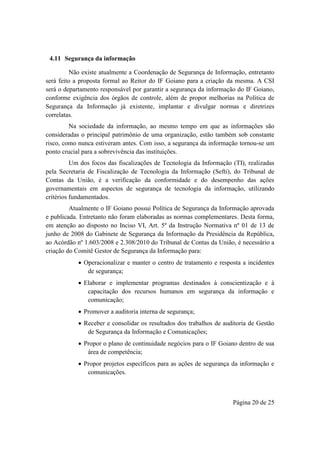 Página 20 de 25
4.11 Segurança da informação
Não existe atualmente a Coordenação de Segurança de Informação, entretanto
será feito a proposta formal ao Reitor do IF Goiano para a criação da mesma. A CSI
será o departamento responsável por garantir a segurança da informação do IF Goiano,
conforme exigência dos órgãos de controle, além de propor melhorias na Política de
Segurança da Informação já existente, implantar e divulgar normas e diretrizes
correlatas.
Na sociedade da informação, ao mesmo tempo em que as informações são
consideradas o principal patrimônio de uma organização, estão também sob constante
risco, como nunca estiveram antes. Com isso, a segurança da informação tornou-se um
ponto crucial para a sobrevivência das instituições.
Um dos focos das fiscalizações de Tecnologia da Informação (TI), realizadas
pela Secretaria de Fiscalização de Tecnologia da Informação (Sefti), do Tribunal de
Contas da União, é a verificação da conformidade e do desempenho das ações
governamentais em aspectos de segurança de tecnologia da informação, utilizando
critérios fundamentados.
Atualmente o IF Goiano possui Política de Segurança da Informação aprovada
e publicada. Entretanto não foram elaboradas as normas complementares. Desta forma,
em atenção ao disposto no Inciso VI, Art. 5º da Instrução Normativa nº 01 de 13 de
junho de 2008 do Gabinete de Segurança da Informação da Presidência da República,
ao Acórdão nº 1.603/2008 e 2.308/2010 do Tribunal de Contas da União, é necessário a
criação do Comitê Gestor de Segurança da Informação para:
 Operacionalizar e manter o centro de tratamento e resposta a incidentes
de segurança;
 Elaborar e implementar programas destinados à conscientização e à
capacitação dos recursos humanos em segurança da informação e
comunicação;
 Promover a auditoria interna de segurança;
 Receber e consolidar os resultados dos trabalhos de auditoria de Gestão
de Segurança da Informação e Comunicações;
 Propor o plano de continuidade negócios para o IF Goiano dentro de sua
área de competência;
 Propor projetos específicos para as ações de segurança da informação e
comunicações.
 