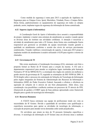 Página 21 de 25
Como medida de segurança é meta para 2013 a aquisição de Appliance de
Segurança para os Câmpus Ceres, Iporá, Morrinhos, Trindade, Posse e Campos Belos.
Desta forma, padronizaríamos os equipamentos de segurança em todos os câmpus
podendo, assim, implantar regras de segurança da informação de forma centralizada.
4.12 Suporte (Apoio à Informática)
A Coordenação Geral de Apoio à Informática deve assumir a responsabilidade
de propor, implantar e manter uma estrutura de atendimento ao usuário visando apoiar
as diversas áreas do instituto nas atividades cotidianas. A intenção é terceirizar a
atividade de atendimento para todo o IF Goiano, desta forma esta coordenação ficaria
responsável por gerenciar as atividades da equipe terceirizada visando garantir a
qualidade no atendimento conforme o acordo dos níveis de serviços previamente
estabelecidos. Visando viabilizar a terceirização do suporte, é meta para 2013 propor e
implantar modelo de atendimento à usuário utilizando o GLPI para registro e retorno de
chamados.
4.13 Governança de TI
Não existe atualmente a Coordenação Governança (CG), entretanto será feito a
proposta formal ao Reitor do IF Goiano para a criação da mesma. A CG será o
departamento responsável para atender as exigências legais instituídas pela Instrução
Normativa Nº 04 do MPOG/SLTI e a orientação dos órgãos de controle em melhorar a
gestão através da governança de TI, seguindo as orientações da ISO 38500 de 2008. A
IN 04 dispõe sobre o processo de contratação de Soluções de Tecnologia da Informação
pelos órgãos integrantes do Sistema de Administração dos Recursos de Informação e
Informática (SISP) do Poder Executivo Federal, buscando a eficácia e eficiência na
aquisição de soluções de ti através de um bom planejamento. Além disso, essa
coordenação visa possibilitar a melhoria continua em processos de TI através do ITIL
(framework de gestão) e COBIT (guia de boas práticas apresentado como framework
dirigido para a gestão de tecnologia de informação).
4.14 Recursos Humanos
A CGGTI busca estruturar sua equipe de profissionais tendo em vista as
necessidades do IF Goiano. Devido a quantidade de servidores com qualificação e
experiência necessárias para apoiar as atividades de tecnologia da informação, a
execução de projetos para atender novas demandas estão sendo prejudicados.
Os servidores que atuam na área de TI possuem formações específicas e
diversas. A tecnologia da informação no IF Goiano atua em diversas áreas e nenhum
 