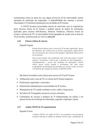 Página 23 de 25
extremamente crítica ao ponto de, caso algum serviço de TI for interrompido, muitas
operações da instituição são impactadas. A disponibilidade dos sistemas e serviços
relacionados à TI interferem diretamente nas atividades do IF Goiano.
A CGGTI levantou necessidades através de entrevistas com os responsáveis
pelos diversos setores do IF Goiano e também através de análise de solicitações
realizadas pelos mesmos (Pró-Reitores, Diretores Sistêmicos, Diretores Gerais de
Campus e Gestores de TI). As necessidades foram agrupadas de acordo com as áreas de
TI envolvidas, conforme pode ser visto no Anexo B.
4.16 Fatores críticos de sucesso
Segundo Laguna:
Existem diversos fatores para o sucesso da TI em uma organização. Apesar
das diferenças que existem entre as diversas organizações, alguns fatores
são essenciais para que a área de TI de qualquer organização tenha sucesso
em sua atuação.
Uma vez que um fator seja considerado como crítico deve passar a receber
atenção e investimento, a fim de que se garanta seu bom desempenho e,
conseqüentemente, o sucesso das estratégias da organização. Fatores
críticos devem receber atenção e investimento, tais como serem
acompanhados de informações que permitam seu controle e ações corretivas
e de melhoria que se façam necessárias. (LAGUNA, 2010)
São fatores levantados como críticos para sucesso da TI no IF Goiano:
 Alinhamento entre a área de TI e os setores do IF Goiano (negócio);
 Profissionais capacitados e motivados;
 Infraestrutura adequada para as necessidades do IF Goiano;
 Planejamento de TI visando resultados a curto, médio e longo prazo;
 Servidores de TI engajados em prover serviços eficientes;
 Contratações de serviços e produtos de TI fundamentadas em análise e em
parecer da área de tecnologia da informação, seguindo a legislação vigente.
4.17 Análise SWOT da TI organizacional
Segundo Correa:
A Análise S.W.O.T. (ou análise F.O.F.A. em português) é uma ferramenta
estrutural utilizada na análise do ambiente interno, para a formulação de
 