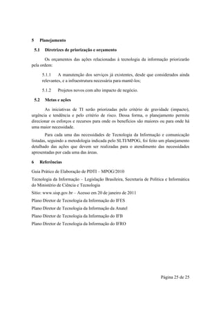 Página 25 de 25
5 Planejamento
5.1 Diretrizes de priorização e orçamento
Os orçamentos das ações relacionadas à tecnologia da informação priorizarão
pela ordem:
5.1.1 A manutenção dos serviços já existentes, desde que considerados ainda
relevantes, e a infraestrutura necessária para mantê-los;
5.1.2 Projetos novos com alto impacto de negócio.
5.2 Metas e ações
As iniciativas de TI serão priorizadas pelo critério de gravidade (impacto),
urgência e tendência e pelo critério de risco. Dessa forma, o planejamento permite
direcionar os esforços e recursos para onde os benefícios são maiores ou para onde há
uma maior necessidade.
Para cada uma das necessidades de Tecnologia da Informação e comunicação
listadas, seguindo a metodologia indicada pelo SLTI/MPOG, foi feito um planejamento
detalhado das ações que devem ser realizadas para o atendimento das necessidades
apresentadas por cada uma das áreas.
6 Referências
Guia Prático de Elaboração de PDTI – MPOG/2010
Tecnologia da Informação – Legislação Brasileira, Secretaria de Política e Informática
do Ministério de Ciência e Tecnologia
Sítio: www.sisp.gov.br – Acesso em 20 de janeiro de 2011
Plano Diretor de Tecnologia da Informação do IFES
Plano Diretor de Tecnologia da Informação da Anatel
Plano Diretor de Tecnologia da Informação do IFB
Plano Diretor de Tecnologia da Informação do IFRO
 