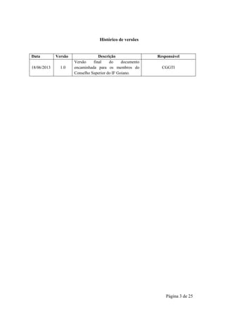 Página 3 de 25
Histórico de versões
Data Versão Descrição Responsável
18/06/2013 1.0
Versão final do documento
encaminhada para os membros do
Conselho Superior do IF Goiano.
CGGTI
 