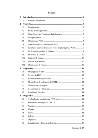 Página 4 de 25
Sumário
1 Introdução .................................................................................................... 6
1.1 Termos e abreviações........................................................................... 6
2 Contexto........................................................................................................ 7
2.1 Planejamento ........................................................................................ 7
2.2 Níveis de Planejamento........................................................................ 7
2.3 Plano Diretor de Tecnologia da Informação ........................................ 7
2.4 Planejamento de TI............................................................................... 7
2.5 Objetivos do PDTI ............................................................................... 7
2.6 Características do Planejamento de TI................................................. 8
2.7 Benefícios a serem alcançados com a Implantação do PDTI............... 9
2.8 Perfil Institucional do IF Goiano.......................................................... 9
2.9 Missão do IF Goiano.......................................................................... 10
2.10 Visão do IF Goiano ............................................................................ 10
2.11 Valores do IF Goiano ......................................................................... 10
2.12 Objetivos do IF Goiano...................................................................... 10
3 Preparação.................................................................................................. 12
3.1 Abrangência do PDTI......................................................................... 12
3.2 Período do PDTI................................................................................. 12
3.3 Equipe de elaboração do PDTI........................................................... 12
3.4 Metodologia de elaboração do PDTI ................................................. 12
3.5 Alinhamento estratégico..................................................................... 12
3.6 Documentos de referência.................................................................. 13
3.7 Princípios e diretrizes......................................................................... 14
4 Diagnóstico ................................................................................................. 14
4.1 Avaliação dos resultados do PDTI anterior........................................ 14
4.2 Referencial estratégico da CGGTI ..................................................... 15
4.3 Negócio .............................................................................................. 15
4.4 Missão ................................................................................................ 15
4.5 Visão................................................................................................... 15
4.6 Valores ............................................................................................... 15
4.7 Objetivos ............................................................................................ 16
4.8 Situação atual – Câmpus e Reitoria.................................................... 16
 