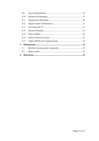 Página 5 de 25
4.9 Área de Infraestrutura......................................................................... 16
4.10 Sistemas da Informação ..................................................................... 19
4.11 Segurança da informação ................................................................... 20
4.12 Suporte (Apoio à Informática) ........................................................... 21
4.13 Governança de TI............................................................................... 21
4.14 Recursos Humanos............................................................................. 21
4.15 Plano de Metas ................................................................................... 22
4.16 Fatores críticos de sucesso ................................................................. 23
4.17 Análise SWOT da TI organizacional ................................................. 23
5 Planejamento.............................................................................................. 25
5.1 Diretrizes de priorização e orçamento................................................ 25
5.2 Metas e ações ..................................................................................... 25
6 Referências ................................................................................................. 25
 