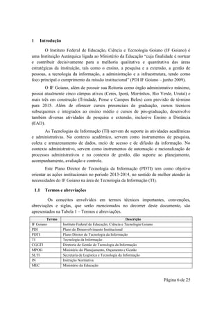 Página 6 de 25
1 Introdução
O Instituto Federal de Educação, Ciência e Tecnologia Goiano (IF Goiano) é
uma Instituição Autárquica ligada ao Ministério da Educação “cuja finalidade é nortear
e contribuir decisivamente para a melhoria qualitativa e quantitativa das áreas
estratégicas da instituição, tais como o ensino, a pesquisa e a extensão, a gestão de
pessoas, a tecnologia da informação, a administração e a infraestrutura, tendo como
foco principal o cumprimento da missão institucional” (PDI IF Goiano – junho 2009).
O IF Goiano, além de possuir sua Reitoria como órgão administrativo máximo,
possui atualmente cinco câmpus ativos (Ceres, Iporá, Morrinhos, Rio Verde, Urutaí) e
mais três em construção (Trindade, Posse e Campos Belos) com previsão de término
para 2015. Além de oferecer cursos presenciais de graduação, cursos técnicos
subsequentes e integrados ao ensino médio e cursos de pós-graduação, desenvolve
também diversas atividades de pesquisa e extensão, inclusive Ensino a Distância
(EAD).
As Tecnologias de Informação (TI) servem de suporte às atividades acadêmicas
e administrativas. No contexto acadêmico, servem como instrumentos de pesquisa,
coleta e armazenamento de dados, meio de acesso e de difusão da informação. No
contexto administrativo, servem como instrumentos de automação e racionalização de
processos administrativos e no contexto de gestão, dão suporte ao planejamento,
acompanhamento, avaliação e controle.
Este Plano Diretor de Tecnologia da Informação (PDTI) tem como objetivo
orientar as ações institucionais no período 2013-2014, no sentido de melhor atender às
necessidades do IF Goiano na área de Tecnologia da Informação (TI).
1.1 Termos e abreviações
Os conceitos envolvidos em termos técnicos importantes, convenções,
abreviações e siglas, que serão mencionados no decorrer deste documento, são
apresentados na Tabela 1 – Termos e abreviações.
Termo Descrição
IF Goiano Instituto Federal de Educação, Ciência e Tecnologia Goiano
PDI Plano de Desenvolvimento Institucional
PDTI Plano Diretor de Tecnologia da Informação
TI Tecnologia da Informação
CGGTI Diretoria de Gestão de Tecnologia da Informação
MPOG Ministério do Planejamento, Orçamento e Gestão
SLTI Secretaria de Logística e Tecnologia da Informação
IN Instrução Normativa
MEC Ministério da Educação
 