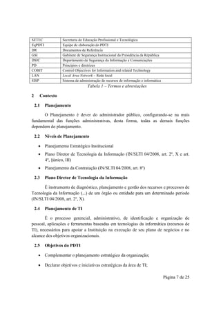 Página 7 de 25
SETEC Secretaria de Educação Profissional e Tecnológica
EqPDTI Equipe de elaboração do PDTI
DR Documentos de Referência
GSI Gabinete de Segurança Institucional da Presidência da República
DSIC Departamento de Segurança da Informação e Comunicações
PD Princípios e diretrizes
COBIT Control Objectives for Information and related Technology
LAN Local Area Network – Rede local
SISP Sistema de administração de recursos de informação e informática
Tabela 1 – Termos e abreviações
2 Contexto
2.1 Planejamento
O Planejamento é dever do administrador público, configurando-se na mais
fundamental das funções administrativas, desta forma, todas as demais funções
dependem do planejamento.
2.2 Níveis de Planejamento
 Planejamento Estratégico Institucional
 Plano Diretor de Tecnologia da Informação (IN/SLTI 04/2008, art. 2º, X e art.
4º, §único, III)
 Planejamento da Contratação (IN/SLTI 04/2008, art. 8º)
2.3 Plano Diretor de Tecnologia da Informação
É instrumento de diagnóstico, planejamento e gestão dos recursos e processos de
Tecnologia da Informação (...) de um órgão ou entidade para um determinado período
(IN/SLTI 04/2008, art. 2º, X).
2.4 Planejamento de TI
É o processo gerencial, administrativo, de identificação e organização de
pessoal, aplicações e ferramentas baseadas em tecnologias da informática (recursos de
TI), necessários para apoiar a Instituição na execução de seu plano de negócios e no
alcance dos objetivos organizacionais.
2.5 Objetivos do PDTI
 Complementar o planejamento estratégico da organização;
 Declarar objetivos e iniciativas estratégicas da área de TI;
 