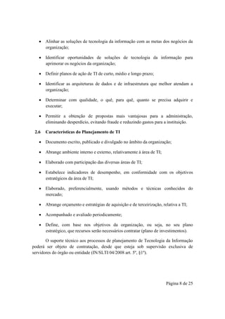 Página 8 de 25
 Alinhar as soluções de tecnologia da informação com as metas dos negócios da
organização;
 Identificar oportunidades de soluções de tecnologia da informação para
aprimorar os negócios da organização;
 Definir planos de ação de TI de curto, médio e longo prazo;
 Identificar as arquiteturas de dados e de infraestrutura que melhor atendam a
organização;
 Determinar com qualidade, o quê, para quê, quanto se precisa adquirir e
executar;
 Permitir a obtenção de propostas mais vantajosas para a administração,
eliminando desperdício, evitando fraude e reduzindo gastos para a instituição.
2.6 Características do Planejamento de TI
 Documento escrito, publicado e divulgado no âmbito da organização;
 Abrange ambiente interno e externo, relativamente à área de TI;
 Elaborado com participação das diversas áreas de TI;
 Estabelece indicadores de desempenho, em conformidade com os objetivos
estratégicos da área de TI;
 Elaborado, preferencialmente, usando métodos e técnicas conhecidos do
mercado;
 Abrange orçamento e estratégias de aquisição e de terceirização, relativa a TI;
 Acompanhado e avaliado periodicamente;
 Define, com base nos objetivos da organização, ou seja, no seu plano
estratégico, que recursos serão necessários contratar (plano de investimentos).
O suporte técnico aos processos de planejamento de Tecnologia da Informação
poderá ser objeto de contratação, desde que esteja sob supervisão exclusiva de
servidores do órgão ou entidade (IN/SLTI 04/2008 art. 5º, §1º).
 