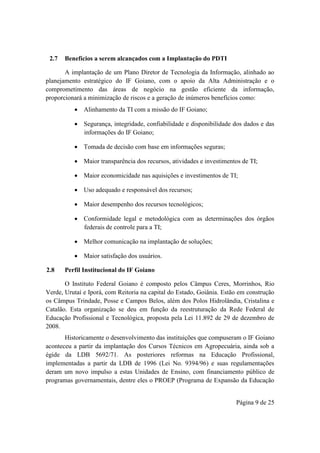 Página 9 de 25
2.7 Benefícios a serem alcançados com a Implantação do PDTI
A implantação de um Plano Diretor de Tecnologia da Informação, alinhado ao
planejamento estratégico do IF Goiano, com o apoio da Alta Administração e o
comprometimento das áreas de negócio na gestão eficiente da informação,
proporcionará a minimização de riscos e a geração de inúmeros benefícios como:
 Alinhamento da TI com a missão do IF Goiano;
 Segurança, integridade, confiabilidade e disponibilidade dos dados e das
informações do IF Goiano;
 Tomada de decisão com base em informações seguras;
 Maior transparência dos recursos, atividades e investimentos de TI;
 Maior economicidade nas aquisições e investimentos de TI;
 Uso adequado e responsável dos recursos;
 Maior desempenho dos recursos tecnológicos;
 Conformidade legal e metodológica com as determinações dos órgãos
federais de controle para a TI;
 Melhor comunicação na implantação de soluções;
 Maior satisfação dos usuários.
2.8 Perfil Institucional do IF Goiano
O Instituto Federal Goiano é composto pelos Câmpus Ceres, Morrinhos, Rio
Verde, Urutaí e Iporá, com Reitoria na capital do Estado, Goiânia. Estão em construção
os Câmpus Trindade, Posse e Campos Belos, além dos Polos Hidrolândia, Cristalina e
Catalão. Esta organização se deu em função da reestruturação da Rede Federal de
Educação Profissional e Tecnológica, proposta pela Lei 11.892 de 29 de dezembro de
2008.
Historicamente o desenvolvimento das instituições que compuseram o IF Goiano
aconteceu a partir da implantação dos Cursos Técnicos em Agropecuária, ainda sob a
égide da LDB 5692/71. As posteriores reformas na Educação Profissional,
implementadas a partir da LDB de 1996 (Lei No. 9394/96) e suas regulamentações
deram um novo impulso a estas Unidades de Ensino, com financiamento público de
programas governamentais, dentre eles o PROEP (Programa de Expansão da Educação
 