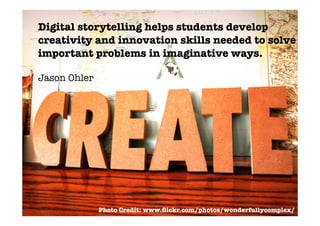 Digital storytelling helps students develop
creativity and innovation skills needed to solve
important problems in imaginative ways.

Jason Ohler




              Photo Credit: www.ﬂickr.com/photos/wonderfullycomplex/
 