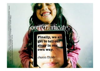 Photo Credit: <a href="http://www.ﬂickr.com/photos/50064005@N00/5066006163/">Lance
Shields</a> via <a href="http://compﬁght.com">Compﬁght</a> <a href="http://
creativecommons.org/licenses/by/2.0/">cc</a>




                     own way.

       Jason Ohler
                     story in our
                     get to tell our
                     Finally, we all
                                              Communicate
 