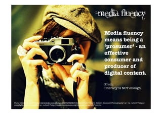 Media fluency
                                                                                           Media ﬂuency
                                                                                           means being a
                                                                                           ‘prosumer’ - an
                                                                                           effective
                                                                                           consumer and
                                                                                           producer of
                                                                                           digital content.
                                                                                           From:
                                                                                           Literacy is NOT enough



Photo Credit: <a href="http://www.ﬂickr.com/photos/9597476@N07/4640191735/">David Reber's Hammer Photography</a> via <a href="http://
compﬁght.com">Compﬁght</a> <a href="http://creativecommons.org/licenses/by-sa/2.0/">cc</a>
 