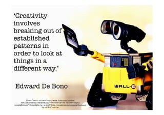 ‘Creativity
involves
breaking out of
established
patterns in
order to look at
things in a
different way.’

Edward De Bono
           Photo Credit- <a href="http-//www.ﬂickr.com/photos/
     29413803@N00/7742978012/">Neticola</a> via <a href="http-//
compﬁght.com">Compﬁght</a> <a href="http-//creativecommons.org/licenses/
                            by-nd/2.0/">cc</a>
 