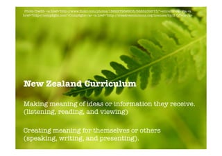 Photo Credit- <a href="http-//www.ﬂickr.com/photos/15622795@N05/3885239573/">emrank</a> via <a
href="http-//compﬁght.com">Compﬁght</a> <a href="http-//creativecommons.org/licenses/by/2.0/">cc</a>




New Zealand Curriculum

Making meaning of ideas or information they receive.
(listening, reading, and viewing)

Creating meaning for themselves or others
(speaking, writing, and presenting).
 