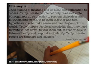 Literacy is:
...the making of meaning and its clear communication to
others. Truly literate people not only read and write,
but regularly do so in order to sort out their ideas and
put them into words, to ﬁt them together and test
hypothesis - i.e. to make sense and meaning out of our
world. Truly literate people acknowledge that they need
to write things down, to talk them out, to read widely, to
listen critically and respond articulately. Truly literate
people are thinkers and learners.”
                                              Brown & Mathie, 1990




Photo Credit: www.ﬂickr.com/photos/wwworks/
 
