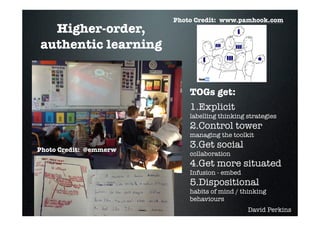 Photo Credit: www.pamhook.com
  Higher-order,
authentic learning


                            TOGs get:
                            1.Explicit
                            labelling thinking strategies
                            2.Control tower
                            managing the toolkit

Photo Credit: @emmerw
                            3.Get social
                            collaboration
                            4.Get more situated
                            Infusion - embed
                            5.Dispositional
                            habits of mind / thinking
                            behaviours
                                               David Perkins
 