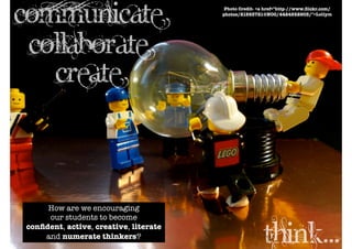 communicate                             Photo Credit- <a href="http-//www.ﬂickr.com/
                                       photos/21563721@N00/4424552903/">Lollym




 collaborate
   create


     How are we encouraging
     our students to become
conﬁdent, active, creative, literate
    and numerate thinkers?
                                                        think...
 