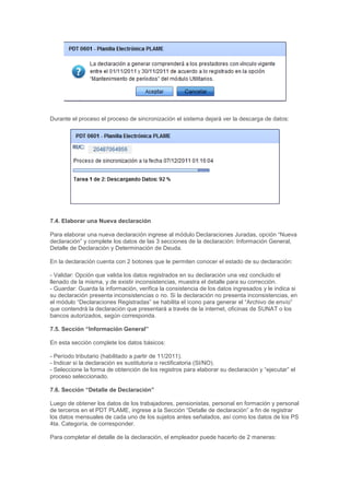 Durante el proceso el proceso de sincronización el sistema dejará ver la descarga de datos:
7.4. Elaborar una Nueva declaración
Para elaborar una nueva declaración ingrese al módulo Declaraciones Juradas, opción “Nueva
declaración” y complete los datos de las 3 secciones de la declaración: Información General,
Detalle de Declaración y Determinación de Deuda.
En la declaración cuenta con 2 botones que le permiten conocer el estado de su declaración:
- Validar: Opción que valida los datos registrados en su declaración una vez concluido el
llenado de la misma, y de existir inconsistencias, muestra el detalle para su corrección.
- Guardar: Guarda la información, verifica la consistencia de los datos ingresados y le indica si
su declaración presenta inconsistencias o no. Si la declaración no presenta inconsistencias, en
el módulo “Declaraciones Registradas” se habilita el ícono para generar el “Archivo de envío”
que contendrá la declaración que presentará a través de la internet, oficinas de SUNAT o los
bancos autorizados, según corresponda.
7.5. Sección “Información General”
En esta sección complete los datos básicos:
- Período tributario (habilitado a partir de 11/2011).
- Indicar si la declaración es sustitutoria o rectificatoria (SI/NO).
- Seleccione la forma de obtención de los registros para elaborar su declaración y “ejecutar” el
proceso seleccionado.
7.6. Sección “Detalle de Declaración”
Luego de obtener los datos de los trabajadores, pensionistas, personal en formación y personal
de terceros en el PDT PLAME, ingrese a la Sección “Detalle de declaración” a fin de registrar
los datos mensuales de cada uno de los sujetos antes señalados, así como los datos de los PS
4ta. Categoría, de corresponder.
Para completar el detalle de la declaración, el empleador puede hacerlo de 2 maneras:
 