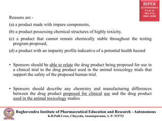 RIPER
AUTONOMOUS
NAAC &
NBA (UG)
SIRO- DSIR
Raghavendra Institute of Pharmaceutical Education and Research - Autonomous
K.R.Palli Cross, Chiyyedu, Anantapuramu, A. P- 515721
Reasons are -
(a) a product made with impure components,
(b) a product possessing chemical structures of highly toxicity,
(c) a product that cannot remain chemically stable throughout the testing
program proposed,
(d) a product with an impurity profile indicative of a potential health hazard
• Sponsors should be able to relate the drug product being proposed for use in
a clinical trial to the drug product used in the animal toxicology trials that
support the safety of the proposed human trial.
• Sponsors should describe any chemistry and manufacturing differences
between the drug product proposed for clinical use and the drug product
used in the animal toxicology studies
 