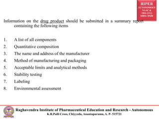 RIPER
AUTONOMOUS
NAAC &
NBA (UG)
SIRO- DSIR
Raghavendra Institute of Pharmaceutical Education and Research - Autonomous
K.R.Palli Cross, Chiyyedu, Anantapuramu, A. P- 515721
Information on the drug product should be submitted in a summary report
containing the following items
1. A list of all components
2. Quantitative composition
3. The name and address of the manufacturer
4. Method of manufacturing and packaging
5. Acceptable limits and analytical methods
6. Stability testing
7. Labeling
8. Environmental assessment
 