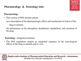 RIPER
AUTONOMOUS
NAAC &
NBA (UG)
SIRO- DSIR
Raghavendra Institute of Pharmaceutical Education and Research - Autonomous
K.R.Palli Cross, Chiyyedu, Anantapuramu, A. P- 515721
Pharmacology and Toxicology Information
Pharmacology & Toxicology info:
Pharmacology -
• This section of IND should contain,
(a) a description of the pharmacologic effects and mechanism of action of the
drug in animals
(b) information on the absorption, distribution, metabolism, and excretion of
the drug.
Toxicology - integrated summary
• The IND regulations require an integrated summary of the toxicological
effects of the drug in animals and in vitro.
 