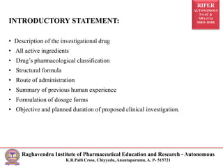 RIPER
AUTONOMOUS
NAAC &
NBA (UG)
SIRO- DSIR
Raghavendra Institute of Pharmaceutical Education and Research - Autonomous
K.R.Palli Cross, Chiyyedu, Anantapuramu, A. P- 515721
INTRODUCTORY STATEMENT:
• Description of the investigational drug
• All active ingredients
• Drug’s pharmacological classification
• Structural formula
• Route of administration
• Summary of previous human experience
• Formulation of dosage forms
• Objective and planned duration of proposed clinical investigation.
 
