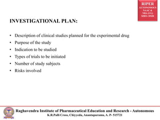 RIPER
AUTONOMOUS
NAAC &
NBA (UG)
SIRO- DSIR
Raghavendra Institute of Pharmaceutical Education and Research - Autonomous
K.R.Palli Cross, Chiyyedu, Anantapuramu, A. P- 515721
INVESTIGATIONAL PLAN:
• Description of clinical studies planned for the experimental drug
• Purpose of the study
• Indication to be studied
• Types of trials to be initiated
• Number of study subjects
• Risks involved
 
