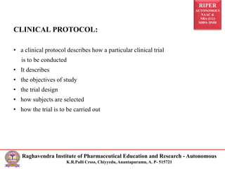 RIPER
AUTONOMOUS
NAAC &
NBA (UG)
SIRO- DSIR
Raghavendra Institute of Pharmaceutical Education and Research - Autonomous
K.R.Palli Cross, Chiyyedu, Anantapuramu, A. P- 515721
CLINICAL PROTOCOL:
• a clinical protocol describes how a particular clinical trial
is to be conducted
• It describes
• the objectives of study
• the trial design
• how subjects are selected
• how the trial is to be carried out
 