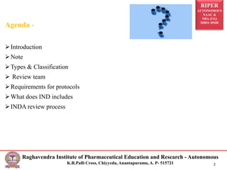 RIPER
AUTONOMOUS
NAAC &
NBA (UG)
SIRO- DSIR
Raghavendra Institute of Pharmaceutical Education and Research - Autonomous
K.R.Palli Cross, Chiyyedu, Anantapuramu, A. P- 515721 2
Agenda -
Introduction
Note
Types & Classification
 Review team
Requirements for protocols
What does IND includes
INDA review process
 