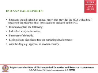 RIPER
AUTONOMOUS
NAAC &
NBA (UG)
SIRO- DSIR
Raghavendra Institute of Pharmaceutical Education and Research - Autonomous
K.R.Palli Cross, Chiyyedu, Anantapuramu, A. P- 515721
IND ANNUAL REPORTS:
• Sponsors should submit an annual report that provides the FDA with a brief
update on the progress of all investigations included in the IND.
• It should contain the following:
• Individual study information.
• Summary of the study.
• Listing of any significant foreign marketing developments
• with the drug e.g. approval in another country.
 