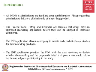 RIPER
AUTONOMOUS
NAAC &
NBA (UG)
SIRO- DSIR
Raghavendra Institute of Pharmaceutical Education and Research - Autonomous
K.R.Palli Cross, Chiyyedu, Anantapuramu, A. P- 515721
Introduction :
• An IND is a submission to the food and drug administration (FDA) requesting
permission to initiate a clinical study of a new drug product.
• The Federal Food , Drug and Cosmetic act requires that drugs have an
approved marketing application before they can be shipped in interstate
commerce.
• The IND application allows a company to initiate and conduct clinical studies
for their new drug products.
• The IND application provides the FDA with the data necessary to decide
whether the new drug and the proposed clinical trial pose a reasonable risk to
the human subjects participating in the study.
 